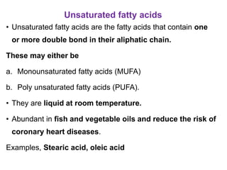 Unsaturated fatty acids
• Unsaturated fatty acids are the fatty acids that contain one
or more double bond in their aliphatic chain.
These may either be
a. Monounsaturated fatty acids (MUFA)
b. Poly unsaturated fatty acids (PUFA).
• They are liquid at room temperature.
• Abundant in fish and vegetable oils and reduce the risk of
coronary heart diseases.
Examples, Stearic acid, oleic acid
 