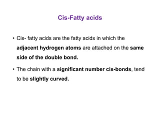 Cis-Fatty acids
• Cis- fatty acids are the fatty acids in which the
adjacent hydrogen atoms are attached on the same
side of the double bond.
• The chain with a significant number cis-bonds, tend
to be slightly curved.
 