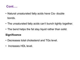 Cont….
• Natural unsaturated fatty acids have Cis- double
bonds.
• The unsaturated fatty acids can’t bunch tightly together.
• The bend helps the fat stay liquid rather than solid.
Significance
• Decreases total cholesterol and TGs level.
• Increases HDL level.
 
