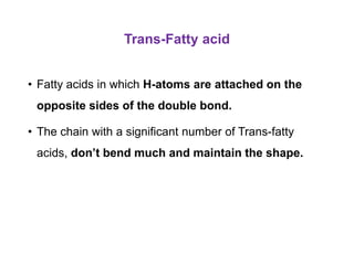 Trans-Fatty acid
• Fatty acids in which H-atoms are attached on the
opposite sides of the double bond.
• The chain with a significant number of Trans-fatty
acids, don’t bend much and maintain the shape.
 