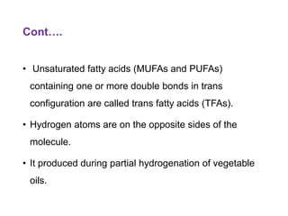 Cont….
• Unsaturated fatty acids (MUFAs and PUFAs)
containing one or more double bonds in trans
configuration are called trans fatty acids (TFAs).
• Hydrogen atoms are on the opposite sides of the
molecule.
• It produced during partial hydrogenation of vegetable
oils.
 