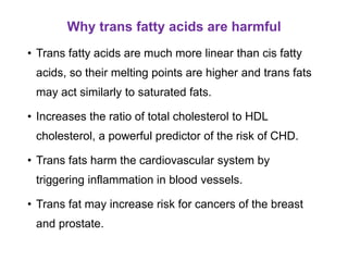 Why trans fatty acids are harmful
• Trans fatty acids are much more linear than cis fatty
acids, so their melting points are higher and trans fats
may act similarly to saturated fats.
• Increases the ratio of total cholesterol to HDL
cholesterol, a powerful predictor of the risk of CHD.
• Trans fats harm the cardiovascular system by
triggering inflammation in blood vessels.
• Trans fat may increase risk for cancers of the breast
and prostate.
 