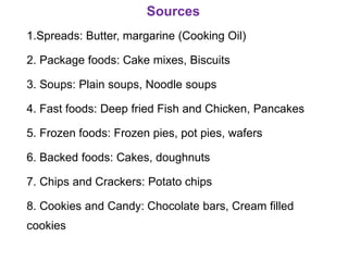 Sources
1.Spreads: Butter, margarine (Cooking Oil)
2. Package foods: Cake mixes, Biscuits
3. Soups: Plain soups, Noodle soups
4. Fast foods: Deep fried Fish and Chicken, Pancakes
5. Frozen foods: Frozen pies, pot pies, wafers
6. Backed foods: Cakes, doughnuts
7. Chips and Crackers: Potato chips
8. Cookies and Candy: Chocolate bars, Cream filled
cookies
 