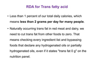 RDA for Trans fatty acid
• Less than 1 percent of our total daily calories, which
means less than 2 grams per day for many people.
• Naturally occurring trans fat in red meat and dairy, we
need to cut trans fat from other foods to zero. That
means checking every ingredient list and bypassing
foods that declare any hydrogenated oils or partially
hydrogenated oils, even if it states "trans fat 0 g" on the
nutrition panel.
 