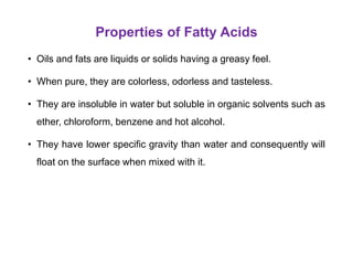 Properties of Fatty Acids
• Oils and fats are liquids or solids having a greasy feel.
• When pure, they are colorless, odorless and tasteless.
• They are insoluble in water but soluble in organic solvents such as
ether, chloroform, benzene and hot alcohol.
• They have lower specific gravity than water and consequently will
float on the surface when mixed with it.
 