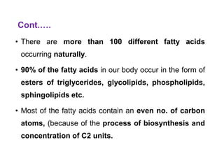 Cont.….
• There are more than 100 different fatty acids
occurring naturally.
• 90% of the fatty acids in our body occur in the form of
esters of triglycerides, glycolipids, phospholipids,
sphingolipids etc.
• Most of the fatty acids contain an even no. of carbon
atoms, (because of the process of biosynthesis and
concentration of C2 units.
 