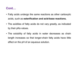 Cont…
• Fatty acids undergo the same reactions as other carboxylic
acids, such as esterification and acid-base reactions.
• The acidities of fatty acids do not vary greatly, as indicated
by their pKa values.
• The solubility of fatty acids in water decreases as chain
length increases so that longer-chain fatty acids have little
effect on the pH of an aqueous solution.
 