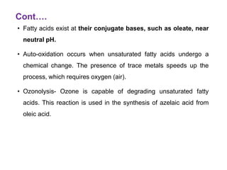 Cont….
• Fatty acids exist at their conjugate bases, such as oleate, near
neutral pH.
• Auto-oxidation occurs when unsaturated fatty acids undergo a
chemical change. The presence of trace metals speeds up the
process, which requires oxygen (air).
• Ozonolysis- Ozone is capable of degrading unsaturated fatty
acids. This reaction is used in the synthesis of azelaic acid from
oleic acid.
 