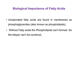 Biological Importance of Fatty Acids
• Unsaturated fatty acids are found in membranes as
phosphoglycerides (also known as phospholipids).
• Without Fatty acids the Phospholipids can’t formed. So
the bilayer can’t be construct.
 
