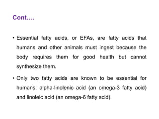 Cont….
• Essential fatty acids, or EFAs, are fatty acids that
humans and other animals must ingest because the
body requires them for good health but cannot
synthesize them.
• Only two fatty acids are known to be essential for
humans: alpha-linolenic acid (an omega-3 fatty acid)
and linoleic acid (an omega-6 fatty acid).
 