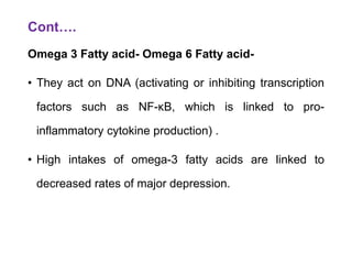 Cont….
Omega 3 Fatty acid- Omega 6 Fatty acid-
• They act on DNA (activating or inhibiting transcription
factors such as NF-κB, which is linked to pro-
inflammatory cytokine production) .
• High intakes of omega-3 fatty acids are linked to
decreased rates of major depression.
 