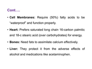 Cont….
• Cell Membranes: Require (50%) fatty acids to be
“waterproof” and function properly.
• Heart: Prefers saturated long chain 16-carbon palmitic
and 18-c stearic acid (over carbohydrates) for energy.
• Bones: Need fats to assimilate calcium effectively.
• Liver: They protect it from the adverse effects of
alcohol and medications like acetaminophen.
 