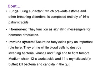 Cont….
• Lungs: Lung surfactant, which prevents asthma and
other breathing disorders, is composed entirely of 16-c
palmitic acids.
• Hormones: They function as signaling messengers for
hormone production.
• Immune system: Saturated fatty acids play an important
role here. They prime white blood cells to destroy
invading bacteria, viruses and fungi and to fight tumors.
Medium chain 12-c lauric acids and 14-c myristic acid(in
butter) kill bacteria and candida in the gut.
 