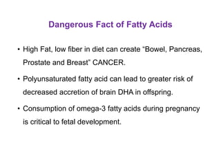Dangerous Fact of Fatty Acids
• High Fat, low fiber in diet can create “Bowel, Pancreas,
Prostate and Breast” CANCER.
• Polyunsaturated fatty acid can lead to greater risk of
decreased accretion of brain DHA in offspring.
• Consumption of omega-3 fatty acids during pregnancy
is critical to fetal development.
 