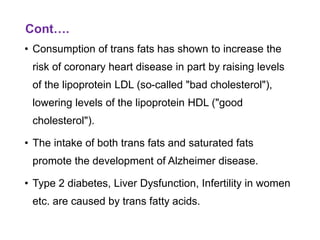 Cont….
• Consumption of trans fats has shown to increase the
risk of coronary heart disease in part by raising levels
of the lipoprotein LDL (so-called "bad cholesterol"),
lowering levels of the lipoprotein HDL ("good
cholesterol").
• The intake of both trans fats and saturated fats
promote the development of Alzheimer disease.
• Type 2 diabetes, Liver Dysfunction, Infertility in women
etc. are caused by trans fatty acids.
 