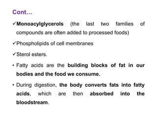 Cont…
Monoacylglycerols (the last two families of
compounds are often added to processed foods)
Phospholipids of cell membranes
Sterol esters.
• Fatty acids are the building blocks of fat in our
bodies and the food we consume.
• During digestion, the body converts fats into fatty
acids, which are then absorbed into the
bloodstream.
 