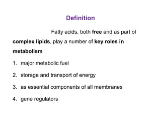 Definition
Fatty acids, both free and as part of
complex lipids, play a number of key roles in
metabolism
1. major metabolic fuel
2. storage and transport of energy
3. as essential components of all membranes
4. gene regulators
 