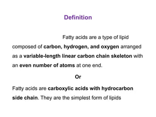Definition
Fatty acids are a type of lipid
composed of carbon, hydrogen, and oxygen arranged
as a variable-length linear carbon chain skeleton with
an even number of atoms at one end.
Or
Fatty acids are carboxylic acids with hydrocarbon
side chain. They are the simplest form of lipids
 