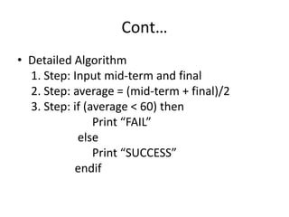 Cont…
• Detailed Algorithm
1. Step: Input mid-term and final
2. Step: average = (mid-term + final)/2
3. Step: if (average < 60) then
Print “FAIL”
else
Print “SUCCESS”
endif
 