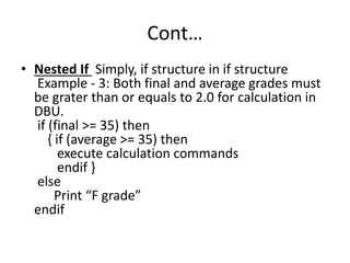 Cont…
• Nested If Simply, if structure in if structure
Example - 3: Both final and average grades must
be grater than or equals to 2.0 for calculation in
DBU.
if (final >= 35) then
{ if (average >= 35) then
execute calculation commands
endif }
else
Print “F grade”
endif
 