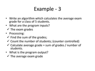 Example - 3
• Write an algorithm which calculates the average exam
grade for a class of 5 students.
• What are the program inputs?
 The exam grades
• Processing:
 Find the sum of the grades;
 Count the number of students; (counter controlled)
 Calculate average grade = sum of grades / number of
students.
• What is the program output?
 The average exam grade
 