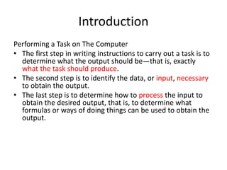 Introduction
Performing a Task on The Computer
• The first step in writing instructions to carry out a task is to
determine what the output should be—that is, exactly
what the task should produce.
• The second step is to identify the data, or input, necessary
to obtain the output.
• The last step is to determine how to process the input to
obtain the desired output, that is, to determine what
formulas or ways of doing things can be used to obtain the
output.
 