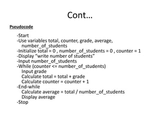 Cont…
Pseudocode
-Start
-Use variables total, counter, grade, average,
number_of_students
-Initialize total = 0 , number_of_students = 0 , counter = 1
-Display “write number of students”
-Input number_of_students
-While (counter <= number_of_students)
Input grade
Calculate total = total + grade
Calculate counter = counter + 1
-End-while
Calculate average = total / number_of_students
Display average
-Stop
 
