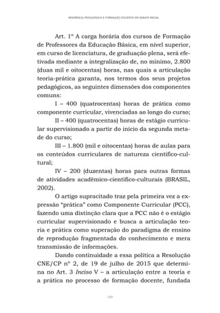 100
RESIDÊNCIA PEDAGÓGICA E FORMAÇÃO DOCENTE EM DEBATE INICIAL
Art. 1º A carga horária dos cursos de Formação
de Professores da Educação Básica, em nível superior,
em curso de licenciatura, de graduação plena, será efe-
tivada mediante a integralização de, no mínimo, 2.800
(duas mil e oitocentas) horas, nas quais a articulação
teoria-prática garanta, nos termos dos seus projetos
pedagógicos, as seguintes dimensões dos componentes
comuns:
I – 400 (quatrocentas) horas de prática como
componente curricular, vivenciadas ao longo do curso;
II – 400 (quatrocentas) horas de estágio curricu-
lar supervisionado a partir do início da segunda meta-
de do curso;
III – 1.800 (mil e oitocentas) horas de aulas para
os conteúdos curriculares de natureza científico-cul-
tural;
IV – 200 (duzentas) horas para outras formas
de atividades acadêmico-científico-culturais (BRASIL,
2002).
O artigo supracitado traz pela primeira vez a ex-
pressão “prática” como Componente Curricular (PCC),
fazendo uma distinção clara que a PCC não é o estágio
curricular supervisionado e busca a articulação teo-
ria e prática como superação do paradigma de ensino
de reprodução fragmentada do conhecimento e mera
transmissão de informações.
Dando continuidade a essa política a Resolução
CNE/CP nº 2, de 19 de julho de 2015 que determi-
na no Art. 3 Inciso V – a articulação entre a teoria e
a prática no processo de formação docente, fundada
 