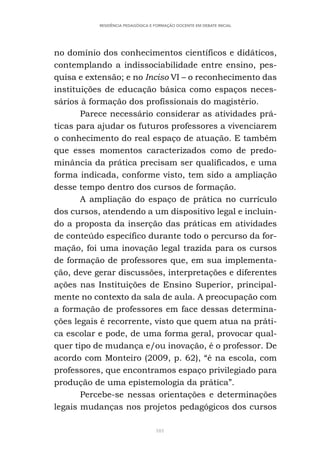 101
RESIDÊNCIA PEDAGÓGICA E FORMAÇÃO DOCENTE EM DEBATE INICIAL
no domínio dos conhecimentos científicos e didáticos,
contemplando a indissociabilidade entre ensino, pes-
quisa e extensão; e no Inciso VI – o reconhecimento das
instituições de educação básica como espaços neces-
sários à formação dos profissionais do magistério.
Parece necessário considerar as atividades prá-
ticas para ajudar os futuros professores a vivenciarem
o conhecimento do real espaço de atuação. E também
que esses momentos caracterizados como de predo-
minância da prática precisam ser qualificados, e uma
forma indicada, conforme visto, tem sido a ampliação
desse tempo dentro dos cursos de formação.
A ampliação do espaço de prática no currículo
dos cursos, atendendo a um dispositivo legal e incluin-
do a proposta da inserção das práticas em atividades
de conteúdo específico durante todo o percurso da for-
mação, foi uma inovação legal trazida para os cursos
de formação de professores que, em sua implementa-
ção, deve gerar discussões, interpretações e diferentes
ações nas Instituições de Ensino Superior, principal-
mente no contexto da sala de aula. A preocupação com
a formação de professores em face dessas determina-
ções legais é recorrente, visto que quem atua na práti-
ca escolar e pode, de uma forma geral, provocar qual-
quer tipo de mudança e/ou inovação, é o professor. De
acordo com Monteiro (2009, p. 62), “é na escola, com
professores, que encontramos espaço privilegiado para
produção de uma epistemologia da prática”.
Percebe-se nessas orientações e determinações
legais mudanças nos projetos pedagógicos dos cursos
 