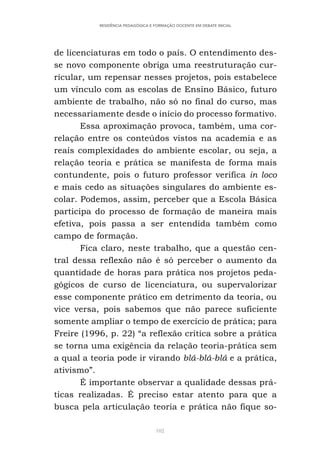102
RESIDÊNCIA PEDAGÓGICA E FORMAÇÃO DOCENTE EM DEBATE INICIAL
de licenciaturas em todo o país. O entendimento des-
se novo componente obriga uma reestruturação cur-
ricular, um repensar nesses projetos, pois estabelece
um vínculo com as escolas de Ensino Básico, futuro
ambiente de trabalho, não só no final do curso, mas
necessariamente desde o início do processo formativo.
Essa aproximação provoca, também, uma cor-
relação entre os conteúdos vistos na academia e as
reais complexidades do ambiente escolar, ou seja, a
relação teoria e prática se manifesta de forma mais
contundente, pois o futuro professor verifica in loco
e mais cedo as situações singulares do ambiente es-
colar. Podemos, assim, perceber que a Escola Básica
participa do processo de formação de maneira mais
efetiva, pois passa a ser entendida também como
campo de formação.
Fica claro, neste trabalho, que a questão cen-
tral dessa reflexão não é só perceber o aumento da
quantidade de horas para prática nos projetos peda-
gógicos de curso de licenciatura, ou supervalorizar
esse componente prático em detrimento da teoria, ou
vice versa, pois sabemos que não parece suficiente
somente ampliar o tempo de exercício de prática; para
Freire (1996, p. 22) “a reflexão crítica sobre a prática
se torna uma exigência da relação teoria-prática sem
a qual a teoria pode ir virando blá-blá-blá e a prática,
ativismo”.
É importante observar a qualidade dessas prá-
ticas realizadas. É preciso estar atento para que a
busca pela articulação teoria e prática não fique so-
 