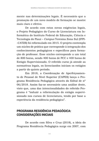 103
RESIDÊNCIA PEDAGÓGICA E FORMAÇÃO DOCENTE EM DEBATE INICIAL
mente nas determinações legais. É necessário que a
promoção de um novo modelo de formação se mostre
mais claro e efetivo.
De acordo com estas novas exigências legais,
o Projeto Pedagógico do Curso de Licenciatura em In-
formática do Instituto Federal de Educação, Ciência e
Tecnologia do Piauí – Campus Teresina Zona Sul (IFPI-
-CATZS) foi reformulado em 2015. O projeto contempla
um núcleo de prática que corresponde à integração dos
conhecimentos pedagógicos e específicos para forma-
ção de professor. Esse núcleo corresponde a um total
de 800 horas, sendo 400 horas de PCC e 400 horas de
Estágio Supervisionado. O referido curso já atende as
normativas legais, os licenciandos iniciam os estágios
a partir do quinto período.
Em 2018, a Coordenação de Aperfeiçoamen-
to de Pessoal de Nível Superior (CAPES) lança o Pro-
grama Residência Pedagógica através do Edital de nº
06/2018. Assim faz-se necessário uma análise deste,
visto que, uma das intencionalidades do referido Pro-
grama é “induzir a reformulação do estágio supervi-
sionado nos cursos de licenciatura, tendo por base a
experiência da residência pedagógica”.
PROGRAMA RESIDÊNCIA PEDAGÓGICA:
CONSIDERAÇÕES INICIAIS
De acordo com Silva e Cruz (2018), a ideia do
Programa Residência Pedagógica surge em 2007, com
 