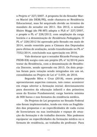 104
RESIDÊNCIA PEDAGÓGICA E FORMAÇÃO DOCENTE EM DEBATE INICIAL
o Projeto nº 227/2007. A proposta foi do Senador Mar-
co Maciel (do DEM/PE), onde chamava-se Residência
Educacional, mas foi arquivado devido ao término do
mandato do senador em 2011. Em 2012, o senador
Blairo Maggi (do PR-MT) adapta o PLS nº 227/2007,
e propõe o PL nº 228/2012, com ampliação da carga
horária e a denominação de Residência Pedagógica. O
PL nº 228/2012 foi aprovado pelo Senado em maio de
2014, sendo remetido para a Câmara dos Deputados
para efeitos de avaliação, sendo transformado no PL nº
7552/2014, concluindo sua apreciação em 2016.
Vale destacar que o senador Ricardo Ferraço (do
PSDB-ES) surgiu com um projeto (PL nº 6/2014) para
tratar da Residência, com a denominação de Residên-
cia Docente, sendo aprovado em 2015. Os dois proje-
tos foram para votação sendo integrados em um só,
consolidados no Projeto de Lei nº 5.054, de 2016.
Segundo Silva e Cruz (2018), esses projetos
apresentavam aspectos comuns, tais como: acontecer
em etapa ulterior a formação inicial; direcionamento
para docentes da educação infantil e dos primeiros
anos do Ensino Fundamental; carga horária mínima
de 800 horas e nos formatos da residência médica.
Os Projetos de Lei propostos no Senado Federal
não foram implementados, tendo em vista as fragilida-
des das propostas e as especificidades de cada curso
de licenciatura na sua instituição e espaço de atua-
ção da formação e do trabalho docente. Não podemos
equiparar as especificidades da formação médica ou o
formato de residência, ao trabalho do professor. Para
 