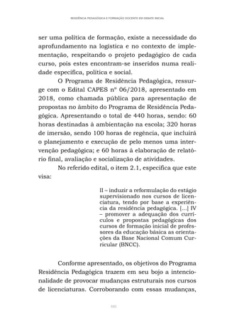 105
RESIDÊNCIA PEDAGÓGICA E FORMAÇÃO DOCENTE EM DEBATE INICIAL
ser uma política de formação, existe a necessidade do
aprofundamento na logística e no contexto de imple-
mentação, respeitando o projeto pedagógico de cada
curso, pois estes encontram-se inseridos numa reali-
dade específica, política e social.
O Programa de Residência Pedagógica, ressur-
ge com o Edital CAPES nº 06/2018, apresentado em
2018, como chamada pública para apresentação de
propostas no âmbito do Programa de Residência Peda-
gógica. Apresentando o total de 440 horas, sendo: 60
horas destinadas à ambientação na escola; 320 horas
de imersão, sendo 100 horas de regência, que incluirá
o planejamento e execução de pelo menos uma inter-
venção pedagógica; e 60 horas à elaboração de relató-
rio final, avaliação e socialização de atividades.
No referido edital, o item 2.1, especifica que este
visa:
II – induzir a reformulação do estágio
supervisionado nos cursos de licen-
ciatura, tendo por base a experiên-
cia da residência pedagógica. […] IV
– promover a adequação dos currí-
culos e propostas pedagógicas dos
cursos de formação inicial de profes-
sores da educação básica as orienta-
ções da Base Nacional Comum Cur-
ricular (BNCC).
Conforme apresentado, os objetivos do Programa
Residência Pedagógica trazem em seu bojo a intencio-
nalidade de provocar mudanças estruturais nos cursos
de licenciaturas. Corroborando com essas mudanças,
 