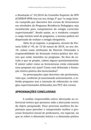 106
RESIDÊNCIA PEDAGÓGICA E FORMAÇÃO DOCENTE EM DEBATE INICIAL
a Resolução nº 33/2018 do Conselho Superior do IFPI
(CONSUP-IFPI) traz em seu Artigo 3º que “a carga horá-
ria cumprida por discentes dos cursos de licenciatura
em atividades do Programa Residência Pedagógica seja
reconhecida para cumprimento do estágio curricular
supervisionado”. Sendo assim, se o residente cumprir
a carga horária total do programa, o mesmo poderá ser
dispensado de realizar o estágio obrigatório.
Além do já exposto, o programa, através da Por-
taria GAB nº 45, de 12 de março de 2018, no seu Art.
18, coloca como atribuição do Docente Orientador a
responsabilidade da formação teórico-prática dos alu-
nos que estão inseridos no programa. No foco do es-
tudo a que se propôs, cabem alguns questionamentos:
É mister saber como as licenciaturas estão colocando
essa proposta em ação? Como está delineada a forma-
ção teórico-prática dos licenciandos?
As preocupações aqui descritas são pertinentes,
visto que, conforme já mencionado anteriormente, o re-
ferido programa tem a intenção de reformular os está-
gios supervisionados delineados nos PCC dos cursos.
APROXIMAÇÕES CONCLUSIVAS
A análise empreendida esteve alicerçada no re-
ferencial teórico que permeou toda a discussão acerca
do objeto pesquisado. Esse processo analítico foi im-
portante para perceber e compreender melhor o pro-
cesso formativo inicial de professores, em especial, no
que se refere à dimensão teórica e a dimensão prática
 