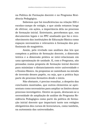 107
RESIDÊNCIA PEDAGÓGICA E FORMAÇÃO DOCENTE EM DEBATE INICIAL
na Política de Formação docente e no Programa Resi-
dência Pedagógica.
Sabemos que há insuficiências na relação IES e
escolas-campo de estágio, e que ainda estamos longe
de efetivar, em ações, a importância dela no processo
de formação inicial. Entretanto, percebemos que, nos
documentos legais e no PPC analisado que há o reco-
nhecimento das instituições de Educação Básica como
espaços necessários e relevantes à formação dos pro-
fissionais do magistério.
Assim, pelo revelado nas análises das leis que
compõem a política de formação docente, a dimensão
teórica e a dimensão prática se inter-relacionam em
uma aproximação de unidade. E, com o Programa, são
pensadas numa proposta de formação inicial docente
para minimizar o distanciamento entre universidade e
o Ensino Básico. As propostas se caminham na mirada
de inversão desses papéis, ou seja, que a prática faça
parte do processo formativo desde o início.
Não obstante, é preciso ressaltar, a despeito das
conclusões mostradas, que outros elementos se apre-
sentam como necessários para ampliar os limites desse
processo investigativo. Dentre os quais, destacam-se a
necessidade de ampliação de análise do Programa Re-
sidência Pedagógica como parte da política de forma-
ção inicial docente que impactará tanto nos estágios
obrigatórios dos cursos de licenciatura, como também,
na autonomia das universidades.
 