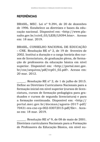 108
RESIDÊNCIA PEDAGÓGICA E FORMAÇÃO DOCENTE EM DEBATE INICIAL
REFERÊNCIAS
BRASIL, MEC. Lei nº 9.394, de 20 de dezembro
de 1996. Estabelece as diretrizes e bases da edu-
cação nacional. Disponível em: <http://www.pla-
nalto.gov.br/ccivil_03/LEIS/L9394.htm>. Acesso
em: 18 mar. 2019.
BRASIL, CONSELHO NACIONAL DE EDUCAÇÃO
– CNE. Resolução RE nº 2, de 19 de fevereiro de
2002. Institui a duração e a carga horária dos cur-
sos de licenciatura, de graduação plena, de forma-
ção de professores da educação básica em nível
superior. Disponível em: <http://portal.mec.gov.
br/cne/arquivos/pdf/rcp01_02.pdf>. Acesso em:
20 mar. 2012.
______. Resolução RE nº 2, de 1 de julho de 2015.
Define as Diretrizes Curriculares Nacionais para a
formação inicial em nível superior (cursos de licen-
ciatura, cursos de formação pedagógica para gra-
duados e cursos de segunda licenciatura) e para
a formação continuada. Disponível em: <http://
portal.mec.gov.br/docman/agosto-2017-pdf/
70431-res-cne-cp-002-03072015-pdf/file>. Aces-
so em: 18 mar. 2019.
______. Resolução RE nº 9, de 08 de maio de 2001.
Diretrizes curriculares Nacionais para a Formação
de Professores da Educação Básica, em nível su-
 