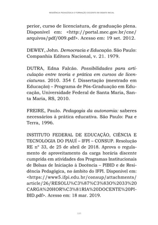 109
RESIDÊNCIA PEDAGÓGICA E FORMAÇÃO DOCENTE EM DEBATE INICIAL
perior, curso de licenciatura, de graduação plena.
Disponível em: <http://portal.mec.gov.br/cne/
arquivos/pdf/009.pdf>. Acesso em: 19 set. 2012.
DEWEY, John. Democracia e Educação. São Paulo:
Companhia Editora Nacional, v. 21. 1979.
DUTRA, Edna Falcão. Possibilidades para arti-
culação entre teoria e prática em cursos de licen-
ciaturas. 2010. 354 f. Dissertação (mestrado em
Educação) – Programa de Pós-Graduação em Edu-
cação, Universidade Federal de Santa Maria, San-
ta Maria, RS, 2010.
FREIRE, Paulo. Pedagogia da autonomia: saberes
necessários à prática educativa. São Paulo: Paz e
Terra, 1996.
INSTITUTO FEDERAL DE EDUCAÇÃO, CIÊNCIA E
TECNOLOGIA DO PIAUÍ – IFPI – CONSUP. Resolução
RE nº 33, de 25 de abril de 2018. Aprova o regula-
mento de aproveitamento da carga horária discente
cumprida em atividades dos Programas Institucionais
de Bolsas de Iniciação à Docência – PIBID e de Resi-
dência Pedagógica, no âmbito do IFPI. Disponível em:
<https://www5.ifpi.edu.br/consup/attachments/
article/26/RESOLU%C3%87%C3%83O%2033%20
CARGA%20HOR%C3%81RIA%20DOCENTE%20PI-
BID.pdf>. Acesso em: 18 mar. 2019.
 