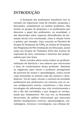 INTRODUÇÃO
A formação dos professores brasileiros tem se
tornado um importante tema de estudos, pesquisas e
discussões, notadamente no âmbito acadêmico. São
muitos os grupos de pesquisas e as publicações que
discutem o papel dos professores, na atualidade, e
são discorridos sobre aspectos diversificados da for-
mação inicial e/ou continuada, como a relação teoria
e prática, por exemplo. Uma consulta ao Diretório de
Grupos de Pesquisas do CNPq, às Linhas de Pesquisas
dos Programas de Pós-Graduação em Educação, assim
como aos Grupos de Trabalhos (GTs) dos eventos de
expressão da área, constatam o interesse dos pesqui-
sadores por esse tema.
Esses estudos põem muita ênfase na profissio-
nalização da docência e nos saberes que estruturam
a base de conhecimento dessa profissão. Abordam
as exigências para tornar o professor protagonista
do processo de ensino e aprendizagem, numa escola
cujas demandas se tornam cada dia maiores e desa-
fiadoras. Via de regra, situam o contexto da atividade
profissional dos professores em sintonia com as no-
vas configurações sociais, econômicas, e das novas
tecnologias da informação que vêm revolucionando o
dia a dia das sociedades e que chegam às escolas,
ainda que timidamente. Por sua vez, as demandas
decorrentes da política educacional que procuram
alinhar fundamentos teóricos, epistemológicos, me-
todológicos, técnicos e tecnológicos, nas últimas dé-
 