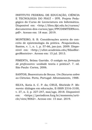 110
RESIDÊNCIA PEDAGÓGICA E FORMAÇÃO DOCENTE EM DEBATE INICIAL
INSTITUTO FEDERAL DE EDUCAÇÃO, CIÊNCIA
E TECNOLOGIA DO PIAUÍ – IFPI. Projeto Peda-
gógico do Curso de Licenciatura em Informática.
Disponível em: <http://libra.ifpi.edu.br/cursos/
documentos-dos-cursos/ppc/PPCDSMTERNovo.
pdf>. Acesso em: 18 mar. 2019.
MONTEIRO, S. B. Considerações acerca do con-
ceito de epistemologia da prática. Pesquiseduca,
Santos, v. 1, n. 1, p. 57-66, jan-jun. 2009. Dispo-
nível em: <http://ufmt.academia.edu/SilasBor-
gesMonteiro>. Acesso em: 15 jul. 2013.
PIMENTA, Selma Garrido. O estágio na formação
de professores: unidade teoria e prática?. 7. ed.
São Paulo: Cortez, 2006.
SANTOS, Boaventura de Sousa. Um Discurso sobre
as Ciências. Porto, Portugal: Afrontamento, 1988.
SILVA, Katia A. C. P. da; CRUZ, Shirleide P. Mo-
mento: diálogos em educação, E-ISSN 2316-3100,
v. 27, n. 2, p. 227-247, mai/ago, 2018. Disponível
em: <https://periodicos.furg.br/momento/arti-
cle/view/8062>. Acesso em: 15 mar. 2019.
 