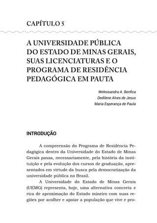 CAPÍTULO 5
A UNIVERSIDADE PÚBLICA
DO ESTADO DE MINAS GERAIS,
SUAS LICENCIATURAS E O
PROGRAMA DE RESIDÊNCIA
PEDAGÓGICA EM PAUTA
Welessandra A. Benfica
Dedilene Alves de Jesus
Maria Esperança de Paula
INTRODUÇÃO
A compreensão do Programa de Residência Pe-
dagógica dentro da Universidade do Estado de Minas
Gerais passa, necessariamente, pela história da insti-
tuição e pela evolução dos cursos de graduação, apre-
sentados em virtude da busca pela democratização da
universidade pública no Brasil.
A Universidade do Estado de Minas Gerais
(UEMG) representa, hoje, uma alternativa concreta e
rica de aproximação do Estado mineiro com suas re-
giões por acolher e apoiar a população que vive e pro-
 