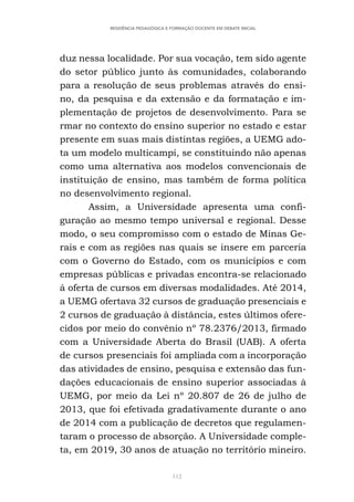 112
RESIDÊNCIA PEDAGÓGICA E FORMAÇÃO DOCENTE EM DEBATE INICIAL
duz nessa localidade. Por sua vocação, tem sido agente
do setor público junto às comunidades, colaborando
para a resolução de seus problemas através do ensi-
no, da pesquisa e da extensão e da formatação e im-
plementação de projetos de desenvolvimento. Para se
rmar no contexto do ensino superior no estado e estar
presente em suas mais distintas regiões, a UEMG ado-
ta um modelo multicampi, se constituindo não apenas
como uma alternativa aos modelos convencionais de
instituição de ensino, mas também de forma política
no desenvolvimento regional.
Assim, a Universidade apresenta uma confi-
guração ao mesmo tempo universal e regional. Desse
modo, o seu compromisso com o estado de Minas Ge-
rais e com as regiões nas quais se insere em parceria
com o Governo do Estado, com os municípios e com
empresas públicas e privadas encontra-se relacionado
à oferta de cursos em diversas modalidades. Até 2014,
a UEMG ofertava 32 cursos de graduação presenciais e
2 cursos de graduação à distância, estes últimos ofere-
cidos por meio do convênio nº 78.2376/2013, firmado
com a Universidade Aberta do Brasil (UAB). A oferta
de cursos presenciais foi ampliada com a incorporação
das atividades de ensino, pesquisa e extensão das fun-
dações educacionais de ensino superior associadas à
UEMG, por meio da Lei nº 20.807 de 26 de julho de
2013, que foi efetivada gradativamente durante o ano
de 2014 com a publicação de decretos que regulamen-
taram o processo de absorção. A Universidade comple-
ta, em 2019, 30 anos de atuação no território mineiro.
 