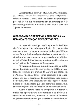 113
RESIDÊNCIA PEDAGÓGICA E FORMAÇÃO DOCENTE EM DEBATE INICIAL
Atualmente, a esfera de atuação da UEMG alcan-
ça 14 territórios de desenvolvimento que configuram o
estado de Minas Gerais, com 115 cursos de graduação
presenciais em funcionamento em 16 municípios e 2
cursos de graduação à distância, ofertados a partir de
7 polos no estado.
O PROGRAMA DE RESIDÊNCIA PEDAGÓGICA NA
UEMG E A FORMAÇÃO DE PROFESSORES
Ao assumir participar do Programa de Residên-
cia Pedagógica, trazendo-o para dentro da composição
do estágio supervisionado como uma das possibilida-
des de formação de profissionais da educação, a univer-
sidade optou por considerar a necessidade de alinhar
as estratégias de formação de professores já existentes
aos objetivos do Programa de Residência.
O Programa favorece um alinhamento às políti-
cas de formação docente emergentes no MEC, articu-
ladas aos demais programas da CAPES que compõem
a Política Nacional, tendo como premissa o entendi-
mento de que a formação de professores nos cursos
de licenciatura deve assegurar aos seus egressos habi-
lidades e competências que lhes permitam realizar um
ensino de qualidade nas escolas de Educação Básica.
Como objetivo geral do Programa RP, temos a
busca por oportunizar aos estudantes das diversas li-
cenciaturas a imersão, a reflexão e a ação sobre e com
os processos educativos que ocorrem no âmbito da es-
 