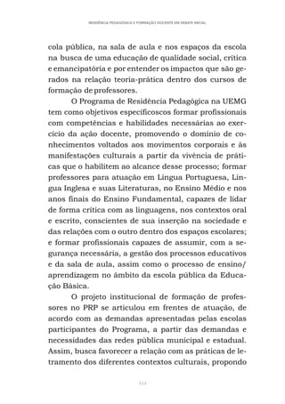 114
RESIDÊNCIA PEDAGÓGICA E FORMAÇÃO DOCENTE EM DEBATE INICIAL
cola pública, na sala de aula e nos espaços da escola
na busca de uma educação de qualidade social, crítica
e emancipatória e por entender os impactos que são ge-
rados na relação teoria-prática dentro dos cursos de
formação de professores.
O Programa de Residência Pedagógica na UEMG
tem como objetivos específicoscos formar profissionais
com competências e habilidades necessárias ao exer-
cício da ação docente, promovendo o domínio de co-
nhecimentos voltados aos movimentos corporais e às
manifestações culturais a partir da vivência de práti-
cas que o habilitem ao alcance desse processo; formar
professores para atuação em Língua Portuguesa, Lín-
gua Inglesa e suas Literaturas, no Ensino Médio e nos
anos finais do Ensino Fundamental, capazes de lidar
de forma crítica com as linguagens, nos contextos oral
e escrito, conscientes de sua inserção na sociedade e
das relações com o outro dentro dos espaços escolares;
e formar profissionais capazes de assumir, com a se-
gurança necessária, a gestão dos processos educativos
e da sala de aula, assim como o processo de ensino/
aprendizagem no âmbito da escola pública da Educa-
ção Básica.
O projeto institucional de formação de profes-
sores no PRP se articulou em frentes de atuação, de
acordo com as demandas apresentadas pelas escolas
participantes do Programa, a partir das demandas e
necessidades das redes pública municipal e estadual.
Assim, busca favorecer a relação com as práticas de le-
tramento dos diferentes contextos culturais, propondo
 