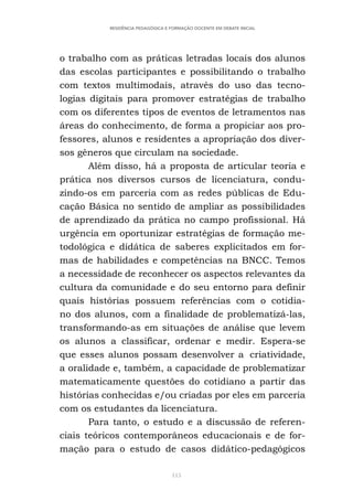 115
RESIDÊNCIA PEDAGÓGICA E FORMAÇÃO DOCENTE EM DEBATE INICIAL
o trabalho com as práticas letradas locais dos alunos
das escolas participantes e possibilitando o trabalho
com textos multimodais, através do uso das tecno-
logias digitais para promover estratégias de trabalho
com os diferentes tipos de eventos de letramentos nas
áreas do conhecimento, de forma a propiciar aos pro-
fessores, alunos e residentes a apropriação dos diver-
sos gêneros que circulam na sociedade.
Além disso, há a proposta de articular teoria e
prática nos diversos cursos de licenciatura, condu-
zindo-os em parceria com as redes públicas de Edu-
cação Básica no sentido de ampliar as possibilidades
de aprendizado da prática no campo profissional. Há
urgência em oportunizar estratégias de formação me-
todológica e didática de saberes explicitados em for-
mas de habilidades e competências na BNCC. Temos
a necessidade de reconhecer os aspectos relevantes da
cultura da comunidade e do seu entorno para definir
quais histórias possuem referências com o cotidia-
no dos alunos, com a finalidade de problematizá-las,
transformando-as em situações de análise que levem
os alunos a classificar, ordenar e medir. Espera-se
que esses alunos possam desenvolver a criatividade,
a oralidade e, também, a capacidade de problematizar
matematicamente questões do cotidiano a partir das
histórias conhecidas e/ou criadas por eles em parceria
com os estudantes da licenciatura.
Para tanto, o estudo e a discussão de referen-
ciais teóricos contemporâneos educacionais e de for-
mação para o estudo de casos didático-pedagógicos
 