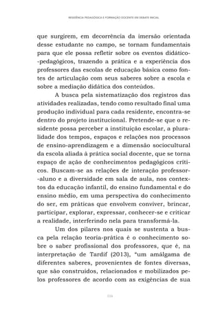 116
RESIDÊNCIA PEDAGÓGICA E FORMAÇÃO DOCENTE EM DEBATE INICIAL
que surgirem, em decorrência da imersão orientada
desse estudante no campo, se tornam fundamentais
para que ele possa refletir sobre os eventos didático-
-pedagógicos, trazendo a prática e a experiência dos
professores das escolas de educação básica como fon-
tes de articulação com seus saberes sobre a escola e
sobre a mediação didática dos conteúdos.
A busca pela sistematização dos registros das
atividades realizadas, tendo como resultado final uma
produção individual para cada residente, encontra-se
dentro do projeto institucional. Pretende-se que o re-
sidente possa perceber a instituição escolar, a plura-
lidade dos tempos, espaços e relações nos processos
de ensino-aprendizagem e a dimensão sociocultural
da escola aliada à prática social docente, que se torna
espaço de ação de conhecimentos pedagógicos críti-
cos. Buscam-se as relações de interação professor-
-aluno e a diversidade em sala de aula, nos contex-
tos da educação infantil, do ensino fundamental e do
ensino médio, em uma perspectiva do conhecimento
do ser, em práticas que envolvem conviver, brincar,
participar, explorar, expressar, conhecer-se e criticar
a realidade, interferindo nela para transformá-la.
Um dos pilares nos quais se sustenta a bus-
ca pela relação teoria-prática é o conhecimento so-
bre o saber profissional dos professores, que é, na
interpretação de Tardif (2013), “um amálgama de
diferentes saberes, provenientes de fontes diversas,
que são construídos, relacionados e mobilizados pe-
los professores de acordo com as exigências de sua
 