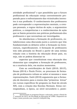 117
RESIDÊNCIA PEDAGÓGICA E FORMAÇÃO DOCENTE EM DEBATE INICIAL
atividade profissional” e que possibilita que o futuro
profissional da educação esteja coerentemente pre-
parado para o enfrentamento das vicissitudes ineren-
tes à sua profissão. O conhecimento dos professores
pode corresponder a representações mentais, a cren-
ças pessoais, a regras tácitas de ação, a argumentos
práticos, a competências e a conhecimentos de ação
que se fazem presentes nas práticas profissionais dos
professores e que necessitam ser investigados.
Ao abordarmos a formação de professores, es-
tabelecemos uma discussão junto a autores que têm
fundamentado os debates sobre a formação na licen-
ciatura, especificamente. A formação de professores
tem sido pensada no Brasil a partir de uma íntima
relação com a história da educação desse país, ou
seja, não se podem dissociar os
aspectos que constituíram essa educação dos
elementos que compõem a formação de professores,
ou a ausência dela, em muitos momentos.
Com as contribuições de Gatti (2010; 2015
2
),
Souza (2014) e Paulo Freire, os processos de forma-
ção de professores voltam-se sobre si mesmos e suas
representações. Gatti (2010) argumenta que a forma-
ção de docentes para o ensino das “primeiras letras”
em cursos específicos foi proposta no final do século
XIX, com a criação das Escolas Normais. Estas cor-
respondiam, à época, ao nível secundário e, poste-
2 Apresentação no programa Pensar a educação, pensar o Brasil do
1º semestre de 2015, da Faculdade de Educação da UFMG. Disponível em
https://www.youtube.com /watch?v=ALEyd2e1lhg.
 