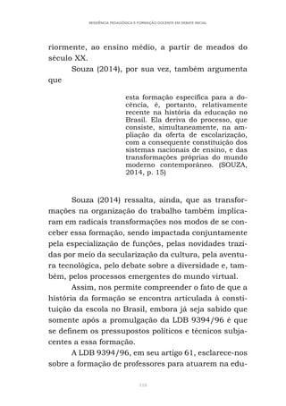 118
RESIDÊNCIA PEDAGÓGICA E FORMAÇÃO DOCENTE EM DEBATE INICIAL
riormente, ao ensino médio, a partir de meados do
século XX.
Souza (2014), por sua vez, também argumenta
que
esta formação específica para a do-
cência, é, portanto, relativamente
recente na história da educação no
Brasil. Ela deriva do processo, que
consiste, simultaneamente, na am-
pliação da oferta de escolarização,
com a consequente constituição dos
sistemas nacionais de ensino, e das
transformações próprias do mundo
moderno contemporâneo. (SOUZA,
2014, p. 15)
Souza (2014) ressalta, ainda, que as transfor-
mações na organização do trabalho também implica-
ram em radicais transformações nos modos de se con-
ceber essa formação, sendo impactada conjuntamente
pela especialização de funções, pelas novidades trazi-
das por meio da secularização da cultura, pela aventu-
ra tecnológica, pelo debate sobre a diversidade e, tam-
bém, pelos processos emergentes do mundo virtual.
Assim, nos permite compreender o fato de que a
história da formação se encontra articulada à consti-
tuição da escola no Brasil, embora já seja sabido que
somente após a promulgação da LDB 9394/96 é que
se definem os pressupostos políticos e técnicos subja-
centes a essa formação.
A LDB 9394/96, em seu artigo 61, esclarece-nos
sobre a formação de professores para atuarem na edu-
 