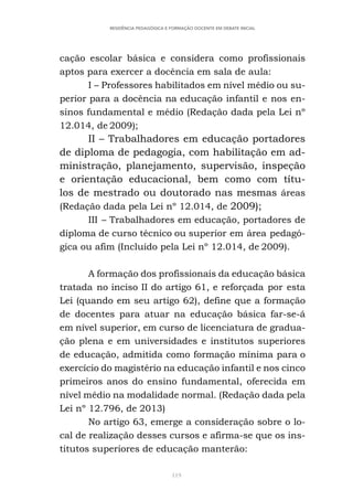 119
RESIDÊNCIA PEDAGÓGICA E FORMAÇÃO DOCENTE EM DEBATE INICIAL
cação escolar básica e considera como profissionais
aptos para exercer a docência em sala de aula:
I – Professores habilitados em nível médio ou su-
perior para a docência na educação infantil e nos en-
sinos fundamental e médio (Redação dada pela Lei nº
12.014, de 2009);
II – Trabalhadores em educação portadores
de diploma de pedagogia, com habilitação em ad-
ministração, planejamento, supervisão, inspeção
e orientação educacional, bem como com títu-
los de mestrado ou doutorado nas mesmas áreas
(Redação dada pela Lei nº 12.014, de 2009);
III – Trabalhadores em educação, portadores de
diploma de curso técnico ou superior em área pedagó-
gica ou afim (Incluído pela Lei nº 12.014, de 2009).
A formação dos profissionais da educação básica
tratada no inciso II do artigo 61, e reforçada por esta
Lei (quando em seu artigo 62), define que a formação
de docentes para atuar na educação básica far-se-á
em nível superior, em curso de licenciatura de gradua-
ção plena e em universidades e institutos superiores
de educação, admitida como formação mínima para o
exercício do magistério na educação infantil e nos cinco
primeiros anos do ensino fundamental, oferecida em
nível médio na modalidade normal. (Redação dada pela
Lei nº 12.796, de 2013)
No artigo 63, emerge a consideração sobre o lo-
cal de realização desses cursos e afirma-se que os ins-
titutos superiores de educação manterão:
 