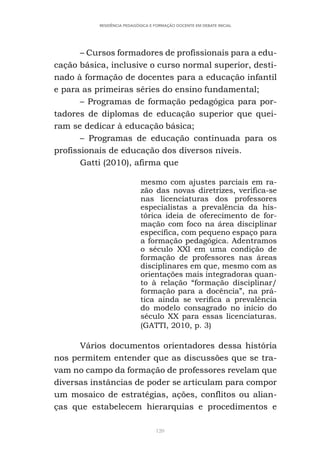 120
RESIDÊNCIA PEDAGÓGICA E FORMAÇÃO DOCENTE EM DEBATE INICIAL
– Cursos formadores de profissionais para a edu-
cação básica, inclusive o curso normal superior, desti-
nado à formação de docentes para a educação infantil
e para as primeiras séries do ensino fundamental;
– Programas de formação pedagógica para por-
tadores de diplomas de educação superior que quei-
ram se dedicar à educação básica;
– Programas de educação continuada para os
profissionais de educação dos diversos níveis.
Gatti (2010), afirma que
mesmo com ajustes parciais em ra-
zão das novas diretrizes, verifica-se
nas licenciaturas dos professores
especialistas a prevalência da his-
tórica ideia de oferecimento de for-
mação com foco na área disciplinar
específica, com pequeno espaço para
a formação pedagógica. Adentramos
o século XXI em uma condição de
formação de professores nas áreas
disciplinares em que, mesmo com as
orientações mais integradoras quan-
to à relação “formação disciplinar/
formação para a docência”, na prá-
tica ainda se verifica a prevalência
do modelo consagrado no início do
século XX para essas licenciaturas.
(GATTI, 2010, p. 3)
Vários documentos orientadores dessa história
nos permitem entender que as discussões que se tra-
vam no campo da formação de professores revelam que
diversas instâncias de poder se articulam para compor
um mosaico de estratégias, ações, conflitos ou alian-
ças que estabelecem hierarquias e procedimentos e
 