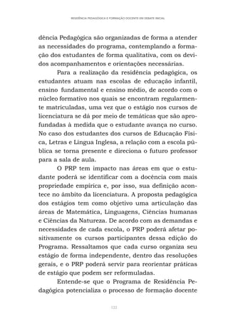 122
RESIDÊNCIA PEDAGÓGICA E FORMAÇÃO DOCENTE EM DEBATE INICIAL
dência Pedagógica são organizadas de forma a atender
as necessidades do programa, contemplando a forma-
ção dos estudantes de forma qualitativa, com os devi-
dos acompanhamentos e orientações necessárias.
Para a realização da residência pedagógica, os
estudantes atuam nas escolas de educação infantil,
ensino fundamental e ensino médio, de acordo com o
núcleo formativo nos quais se encontram regularmen-
te matriculadas, uma vez que o estágio nos cursos de
licenciatura se dá por meio de temáticas que são apro-
fundadas à medida que o estudante avança no curso.
No caso dos estudantes dos cursos de Educação Físi-
ca, Letras e Língua Inglesa, a relação com a escola pú-
blica se torna presente e direciona o futuro professor
para a sala de aula.
O PRP tem impacto nas áreas em que o estu-
dante poderá se identificar com a docência com mais
propriedade empírica e, por isso, sua definição acon-
tece no âmbito da licenciatura. A proposta pedagógica
dos estágios tem como objetivo uma articulação das
áreas de Matemática, Linguagens, Ciências humanas
e Ciências da Natureza. De acordo com as demandas e
necessidades de cada escola, o PRP poderá afetar po-
sitivamente os cursos participantes dessa edição do
Programa. Ressaltamos que cada curso organiza seu
estágio de forma independente, dentro das resoluções
gerais, e o PRP poderá servir para reorientar práticas
de estágio que podem ser reformuladas.
Entende-se que o Programa de Residência Pe-
dagógica potencializa o processo de formação docente
 